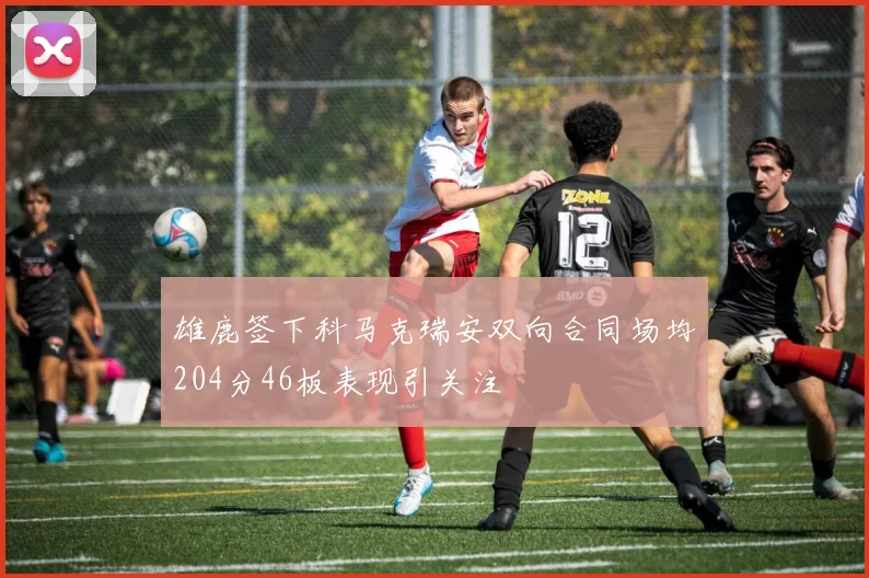 雄鹿签下科马克瑞安双向合同场均204分46板表现引关注