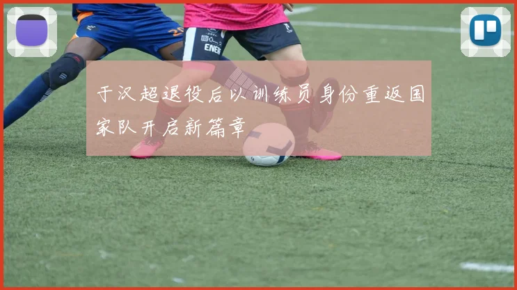 于汉超退役后以训练员身份重返国家队开启新篇章