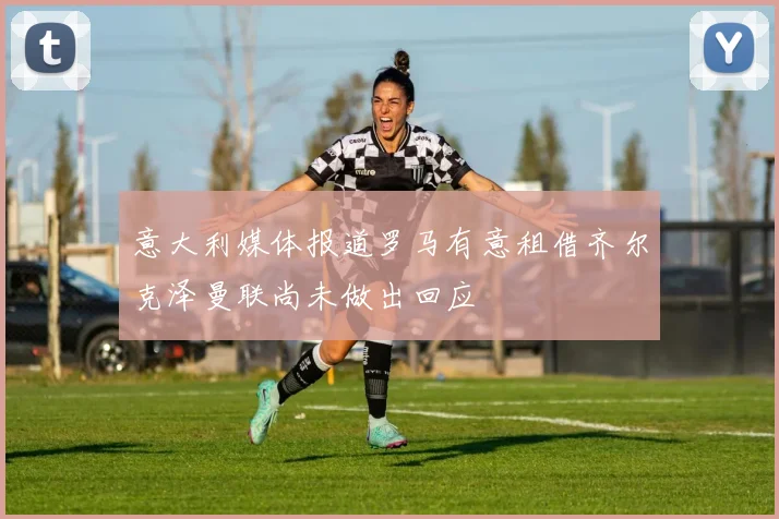 意大利媒体报道罗马有意租借齐尔克泽曼联尚未做出回应