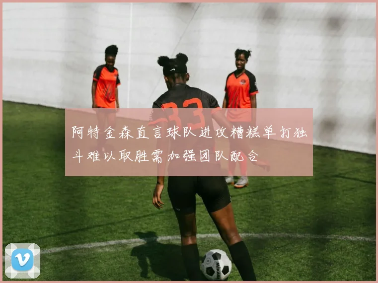 阿特金森直言球队进攻糟糕单打独斗难以取胜需加强团队配合