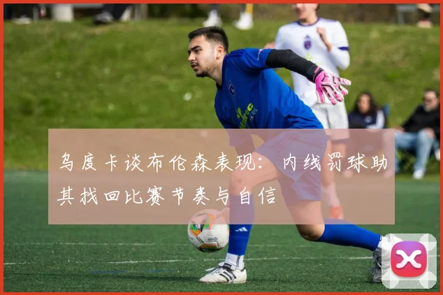 乌度卡谈布伦森表现：内线罚球助其找回比赛节奏与自信