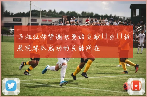 马祖拉称赞谢尔曼的贡献11分11板展现球队成功的关键所在
