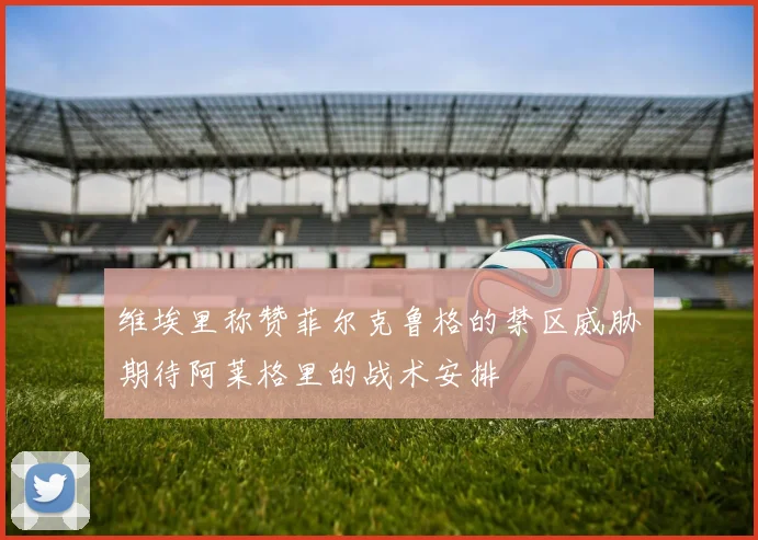维埃里称赞菲尔克鲁格的禁区威胁期待阿莱格里的战术安排