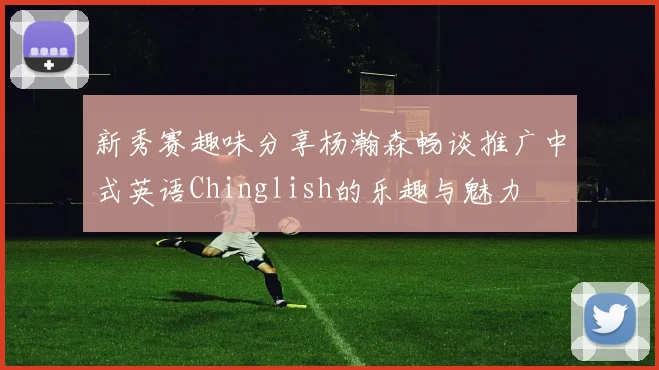 新秀赛趣味分享杨瀚森畅谈推广中式英语Chinglish的乐趣与魅力