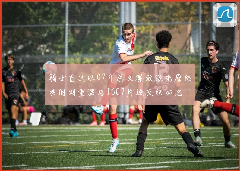骑士首次以07年总决赛致敬老詹经典时刻重温与16G7片段交织回忆