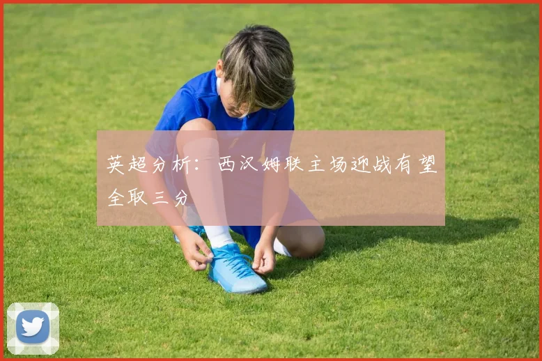 英超分析：西汉姆联主场迎战有望全取三分