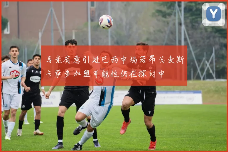 马竞有意引进巴西中场若昂戈麦斯卡萨多加盟可能性仍在探讨中