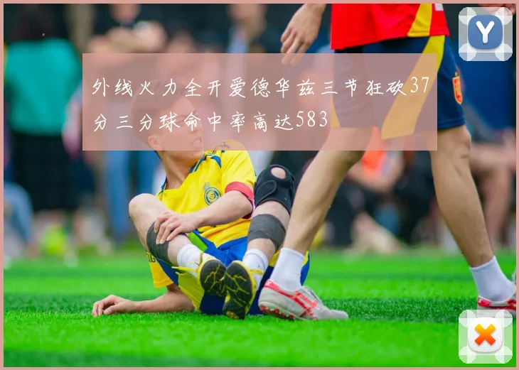 外线火力全开爱德华兹三节狂砍37分三分球命中率高达583