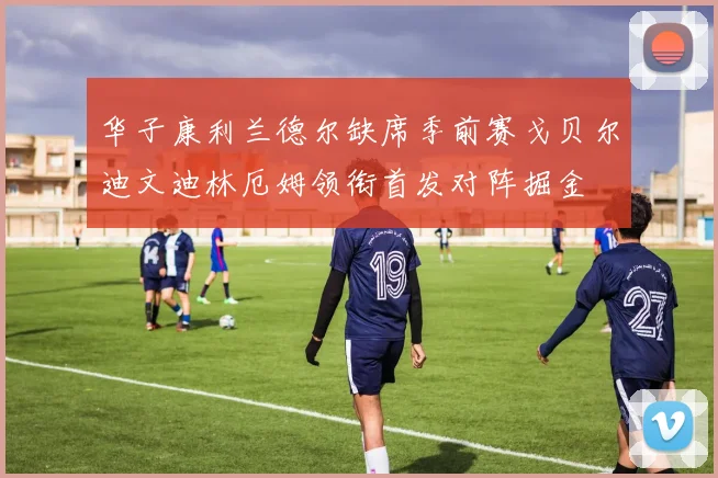 华子康利兰德尔缺席季前赛戈贝尔迪文迪林厄姆领衔首发对阵掘金