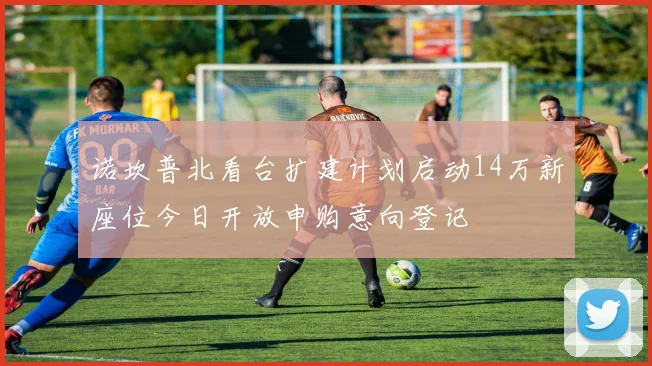 诺坎普北看台扩建计划启动14万新座位今日开放申购意向登记