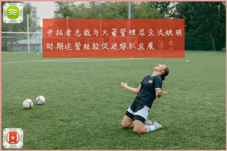 开拓者总裁与火箭管理层交流姚明时期运营经验促进球队发展