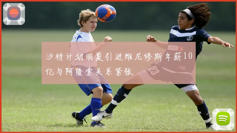 沙特计划明夏引进维尼修斯年薪10亿与阿隆索关系紧张