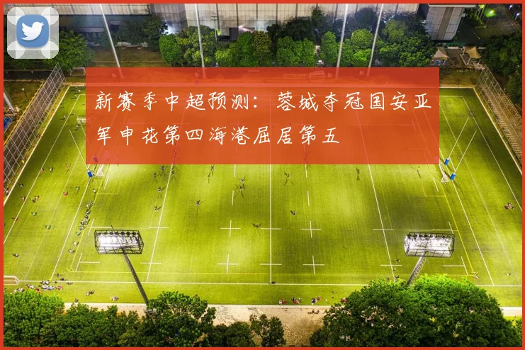 新赛季中超预测：蓉城夺冠国安亚军申花第四海港屈居第五