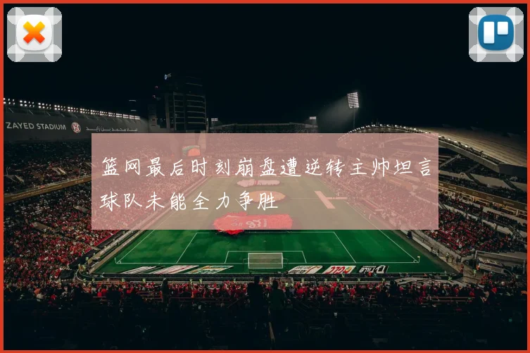 篮网最后时刻崩盘遭逆转主帅坦言球队未能全力争胜