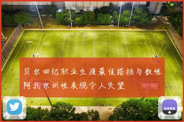 贝尔回忆职业生涯最佳搭档与教练阿扎尔训练表现令人失望