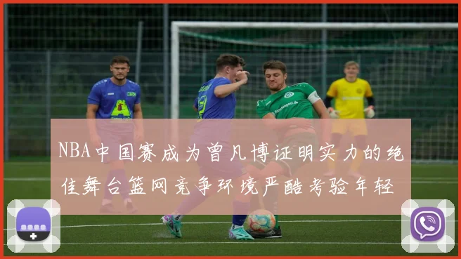 NBA中国赛成为曾凡博证明实力的绝佳舞台篮网竞争环境严酷考验年轻球员