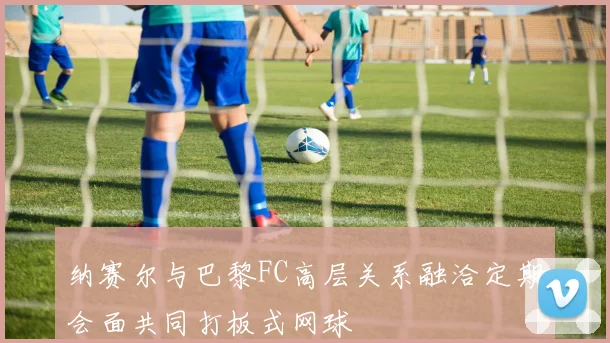 纳赛尔与巴黎FC高层关系融洽定期会面共同打板式网球