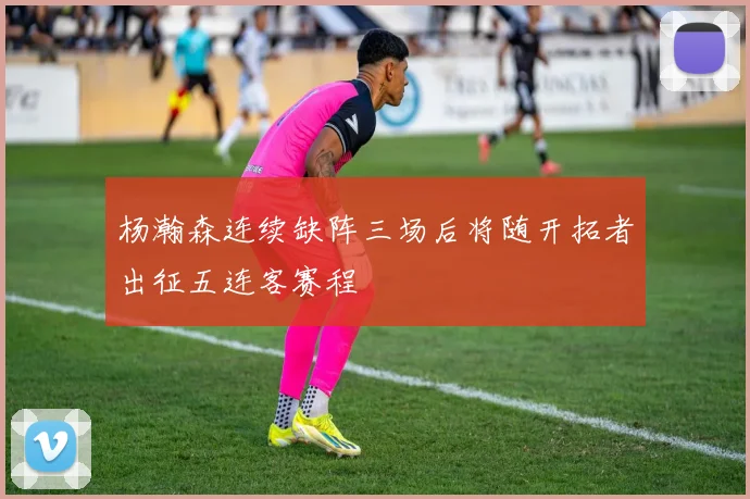 杨瀚森连续缺阵三场后将随开拓者出征五连客赛程