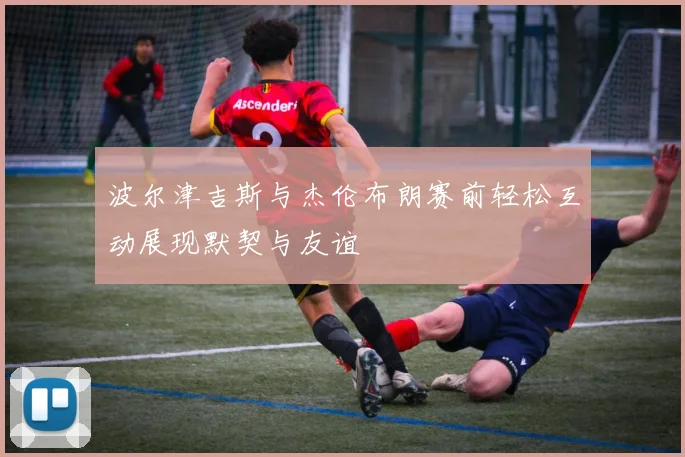 波尔津吉斯与杰伦布朗赛前轻松互动展现默契与友谊