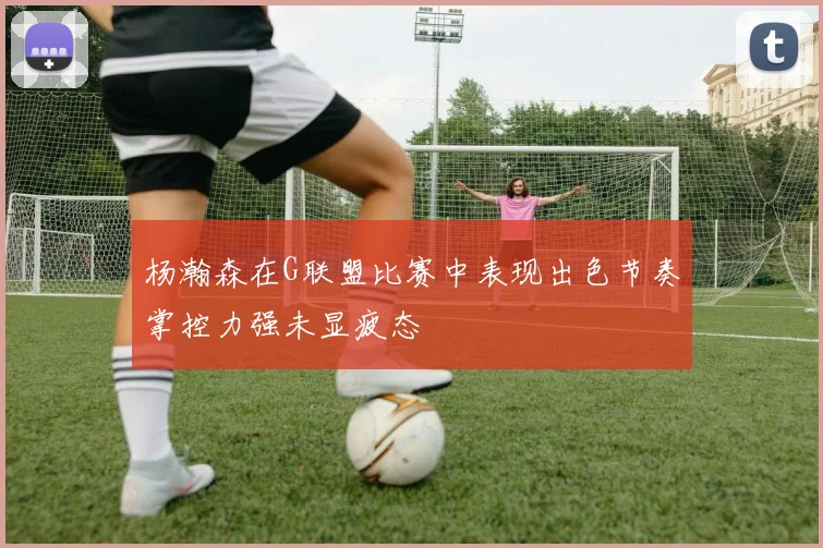 杨瀚森在G联盟比赛中表现出色节奏掌控力强未显疲态