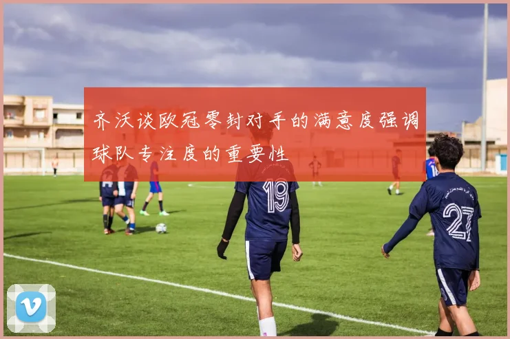 齐沃谈欧冠零封对手的满意度强调球队专注度的重要性