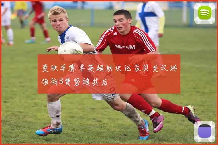 曼联单赛季英超助攻记录贝克汉姆领衔B费紧随其后