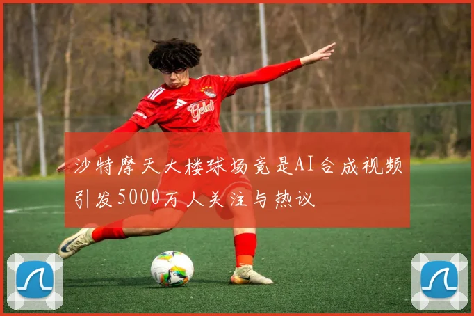 沙特摩天大楼球场竟是AI合成视频引发5000万人关注与热议