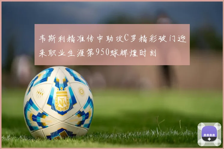 韦斯利精准传中助攻C罗精彩破门迎来职业生涯第950球辉煌时刻