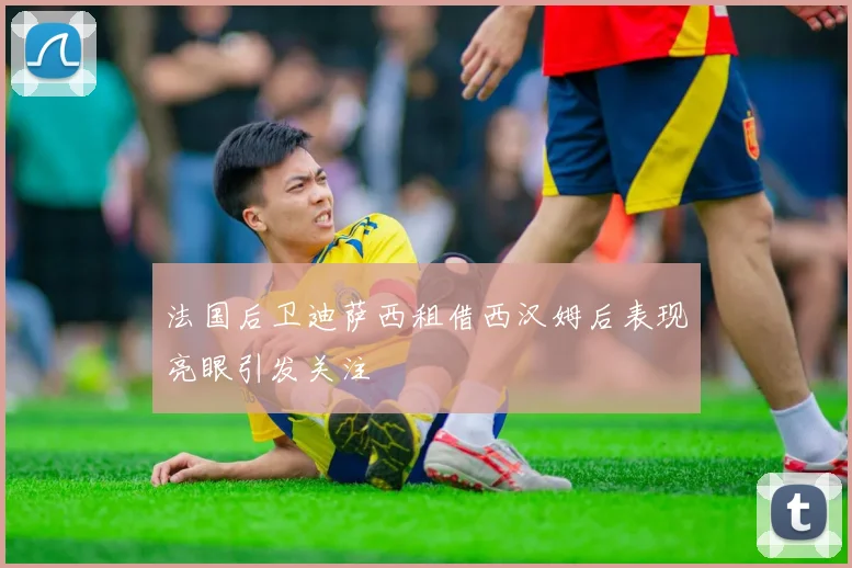 法国后卫迪萨西租借西汉姆后表现亮眼引发关注