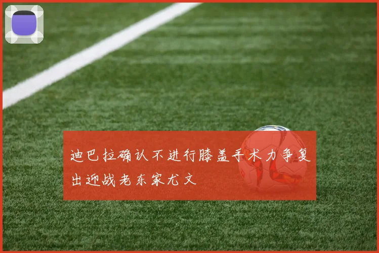 迪巴拉确认不进行膝盖手术力争复出迎战老东家尤文