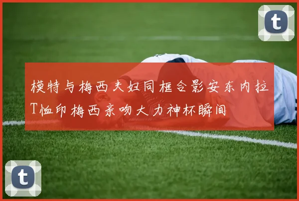 模特与梅西夫妇同框合影安东内拉T恤印梅西亲吻大力神杯瞬间