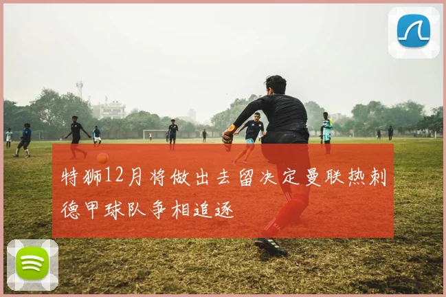 特狮12月将做出去留决定曼联热刺德甲球队争相追逐