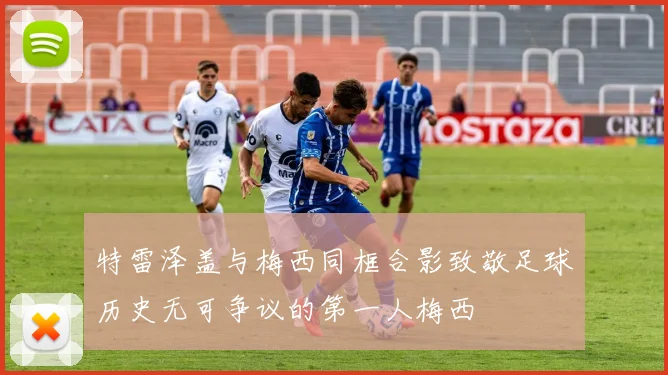 特雷泽盖与梅西同框合影致敬足球历史无可争议的第一人梅西