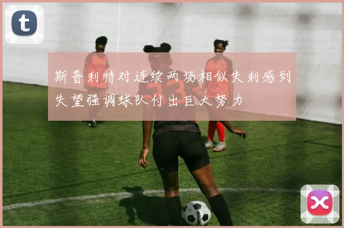 斯普利特对连续两场相似失利感到失望强调球队付出巨大努力