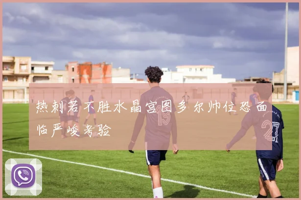 热刺若不胜水晶宫图多尔帅位恐面临严峻考验